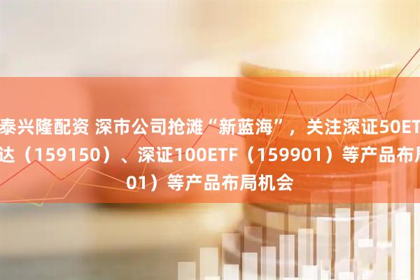 泰兴隆配资 深市公司抢滩“新蓝海”，关注深证50ETF易方达（159150）、深证100ETF（159901）等产品布局机会