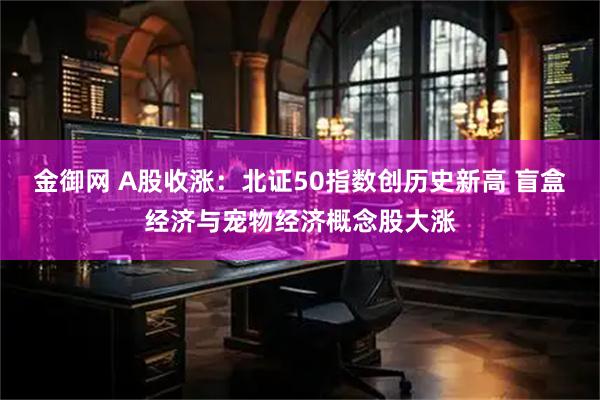 金御网 A股收涨：北证50指数创历史新高 盲盒经济与宠物经济概念股大涨