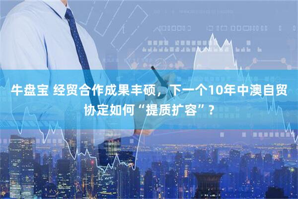 牛盘宝 经贸合作成果丰硕，下一个10年中澳自贸协定如何“提质扩容”？