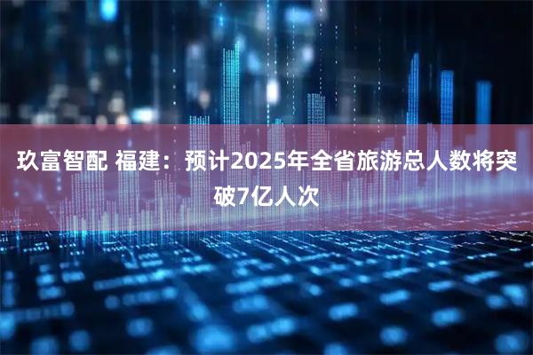 玖富智配 福建：预计2025年全省旅游总人数将突破7亿人次