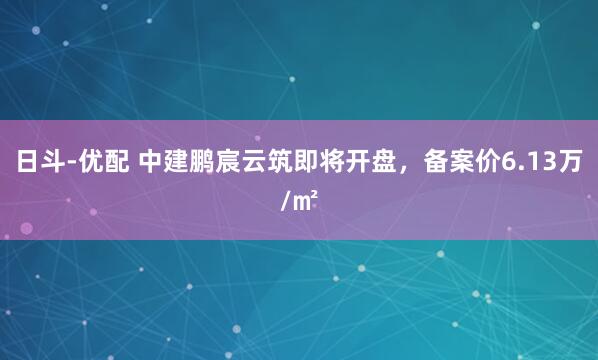 日斗-优配 中建鹏宸云筑即将开盘，备案价6.13万/㎡