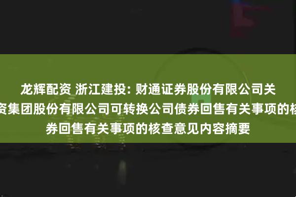 龙辉配资 浙江建投: 财通证券股份有限公司关于浙江省建设投资集团股份有限公司可转换公司债券回售有关事项的核查意见内容摘要