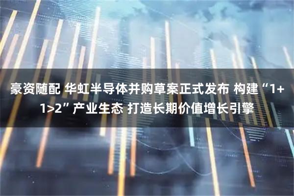 豪资随配 华虹半导体并购草案正式发布 构建“1+1>2”产业生态 打造长期价值增长引擎