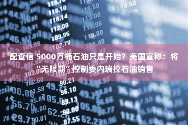 配查信 5000万桶石油只是开始？美国宣称：将“无限期”控制委内瑞拉石油销售