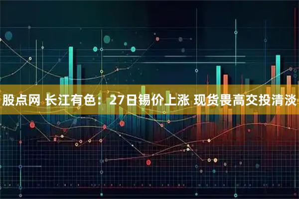股点网 长江有色：27日锡价上涨 现货畏高交投清淡
