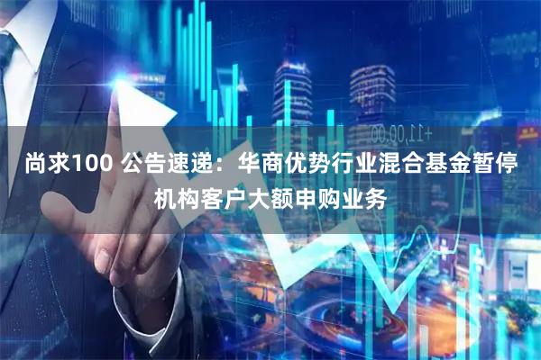 尚求100 公告速递：华商优势行业混合基金暂停机构客户大额申购业务
