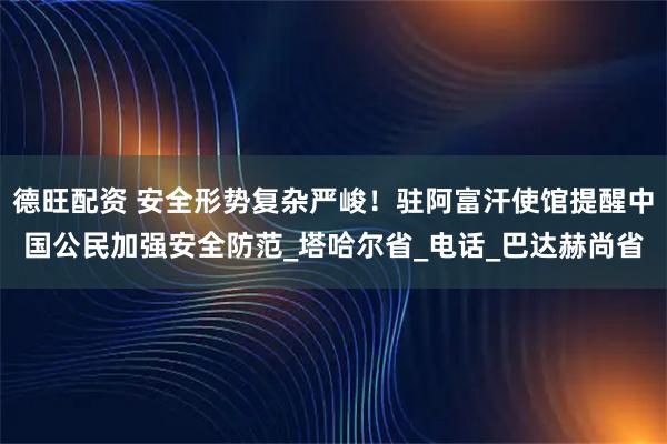 德旺配资 安全形势复杂严峻！驻阿富汗使馆提醒中国公民加强安全防范_塔哈尔省_电话_巴达赫尚省