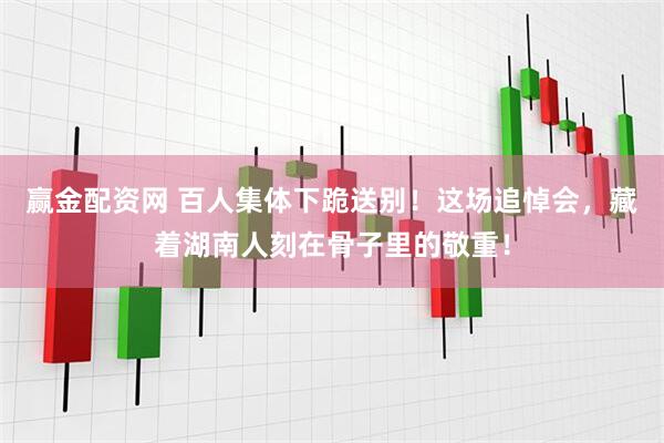赢金配资网 百人集体下跪送别！这场追悼会，藏着湖南人刻在骨子里的敬重！